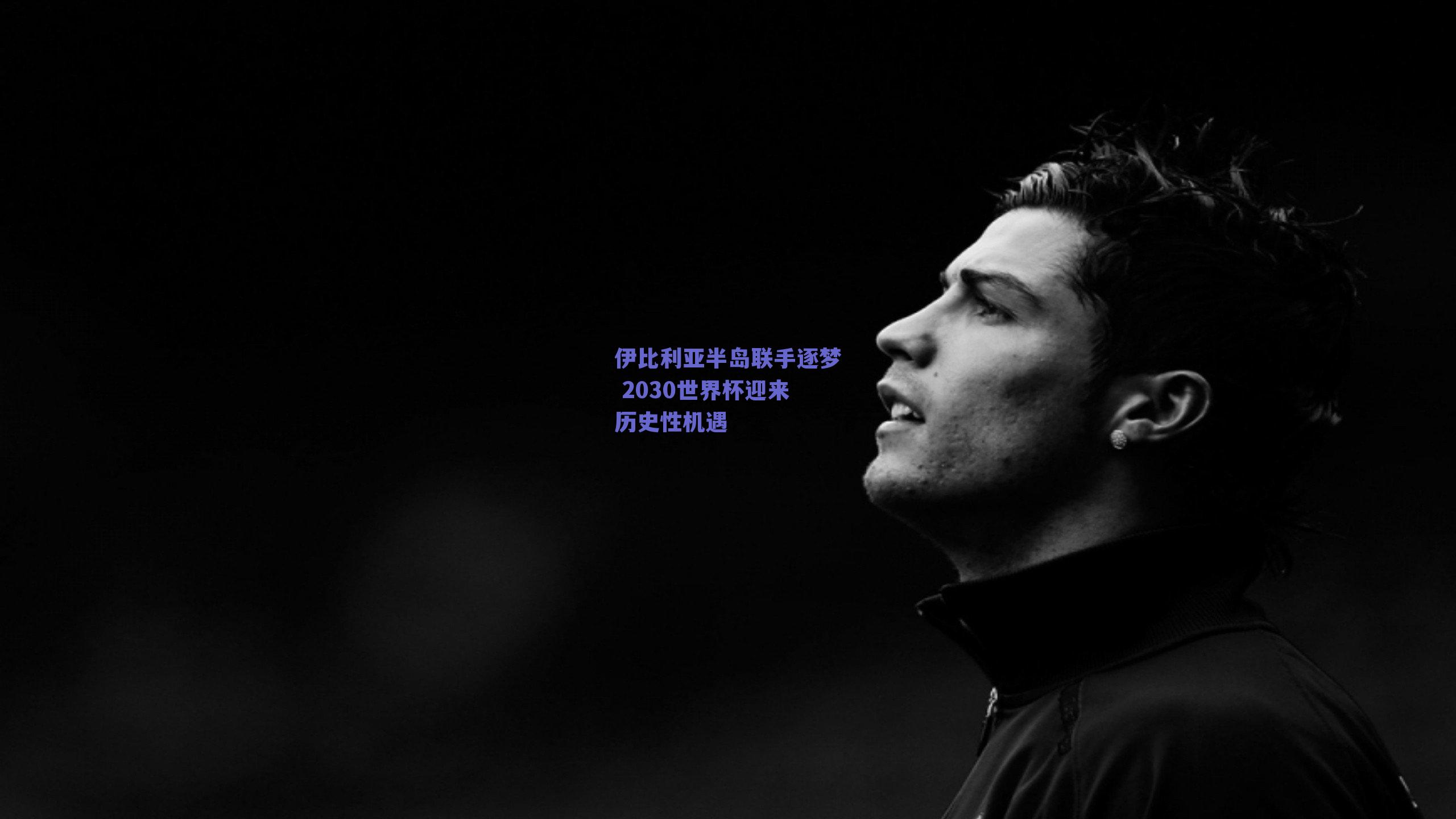 伊比利亚半岛联手逐梦 2030世界杯迎来历史性机遇